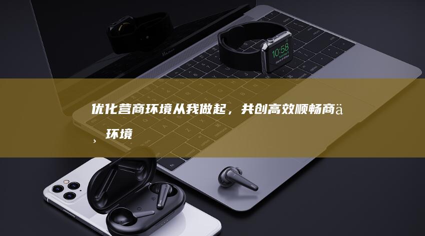 优化营商环境：从我做起，共创高效顺畅商业环境